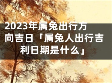 2023年属兔出行方向吉日「属兔人出行吉利日期是什么」