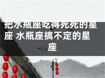 把水瓶座吃得死死的星座 水瓶座搞不定的星座