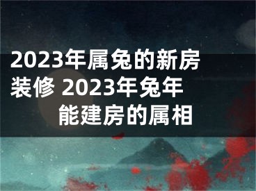 2023年属兔的新房装修 2023年兔年能建房的属相