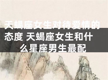 天蝎座女生对待爱情的态度 天蝎座女生和什么星座男生最配