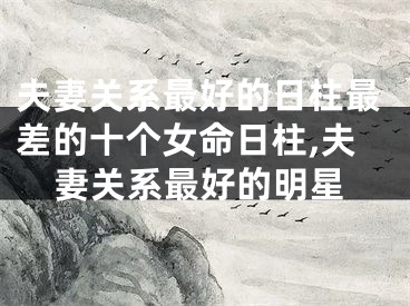 夫妻关系最好的日柱最差的十个女命日柱,夫妻关系最好的明星