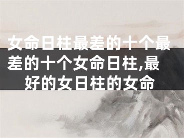 女命日柱最差的十个最差的十个女命日柱,最好的女日柱的女命