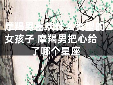 摩羯男喜欢什么类型的女孩子 摩羯男把心给了哪个星座