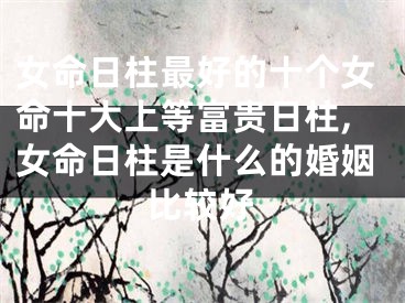 女命日柱最好的十个女命十大上等富贵日柱,女命日柱是什么的婚姻比较好