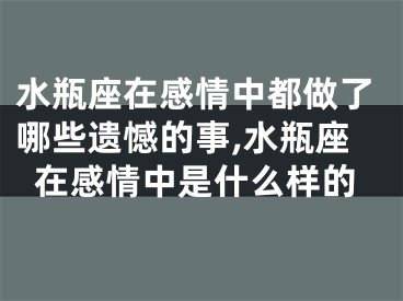 水瓶座在感情中都做了哪些遗憾的事,水瓶座在感情中是什么样的