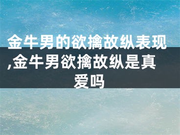 金牛男的欲擒故纵表现,金牛男欲擒故纵是真爱吗