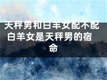 天秤男和白羊女配不配 白羊女是天秤男的宿命