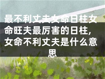 最不利丈夫女命日柱女命旺夫最厉害的日柱,女命不利丈夫是什么意思