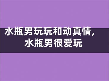 水瓶男玩玩和动真情,水瓶男很爱玩