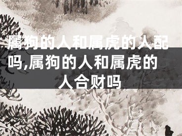属狗的人和属虎的人配吗,属狗的人和属虎的人合财吗