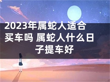 2023年属蛇人适合买车吗 属蛇人什么日子提车好