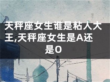 天秤座女生谁是粘人大王,天秤座女生是A还是O