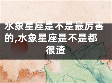 水象星座是不是最厉害的,水象星座是不是都很渣