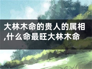 大林木命的贵人的属相,什么命最旺大林木命