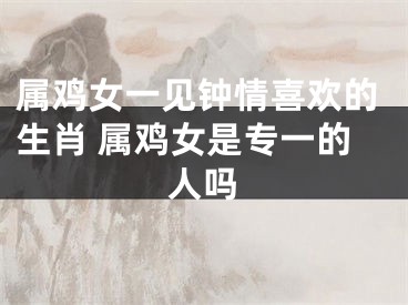 属鸡女一见钟情喜欢的生肖 属鸡女是专一的人吗