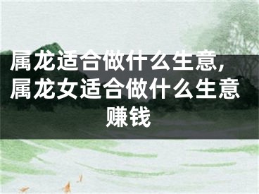 属龙适合做什么生意,属龙女适合做什么生意赚钱