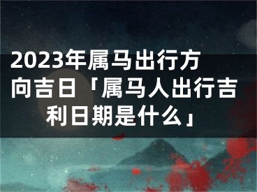 2023年属马出行方向吉日「属马人出行吉利日期是什么」