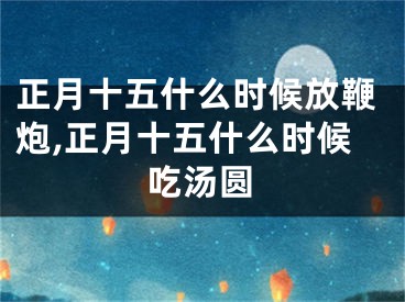 正月十五什么时候放鞭炮,正月十五什么时候吃汤圆