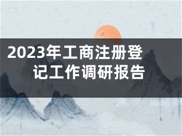 2023年工商注册登记工作调研报告