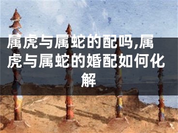 属虎与属蛇的配吗,属虎与属蛇的婚配如何化解