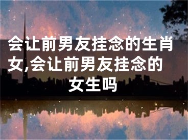 会让前男友挂念的生肖女,会让前男友挂念的女生吗