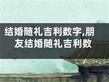 结婚随礼吉利数字,朋友结婚随礼吉利数
