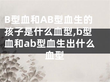 B型血和AB型血生的孩子是什么血型,b型血和ab型血生出什么血型