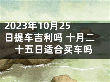 2023年10月25日提车吉利吗 十月二十五日适合买车吗