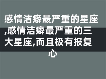 感情洁癖最严重的星座,感情洁癖最严重的三大星座,而且极有报复心