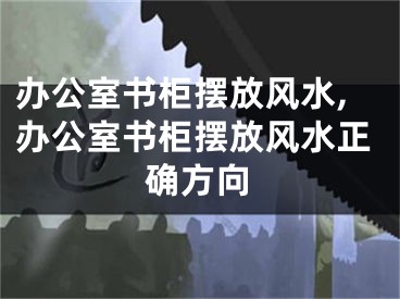 办公室书柜摆放风水,办公室书柜摆放风水正确方向
