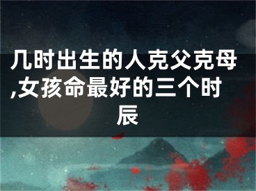 几时出生的人克父克母,女孩命最好的三个时辰