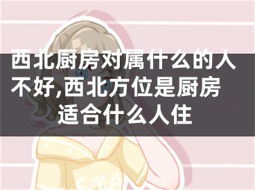 西北厨房对属什么的人不好,西北方位是厨房适合什么人住