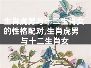 生肖虎男与十二生肖女的性格配对,生肖虎男与十二生肖女