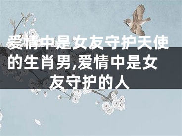 爱情中是女友守护天使的生肖男,爱情中是女友守护的人