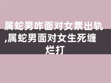 属蛇男咋面对女票出轨,属蛇男面对女生死缠烂打