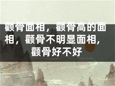 颧骨面相，颧骨高的面相，颧骨不明显面相,颧骨好不好