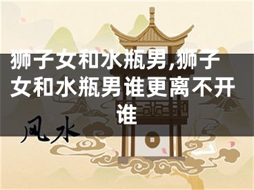 狮子女和水瓶男,狮子女和水瓶男谁更离不开谁