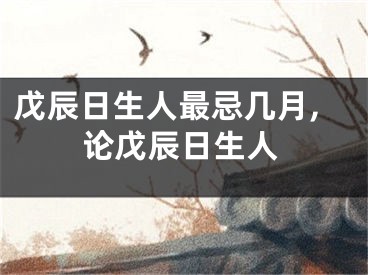 戊辰日生人最忌几月,论戊辰日生人