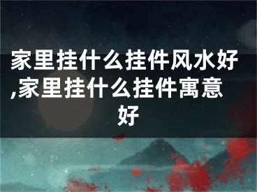 家里挂什么挂件风水好,家里挂什么挂件寓意好