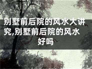 别墅前后院的风水大讲究,别墅前后院的风水好吗