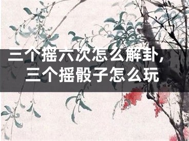 三个摇六次怎么解卦,三个摇骰子怎么玩