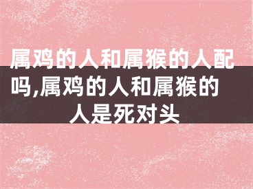属鸡的人和属猴的人配吗,属鸡的人和属猴的人是死对头