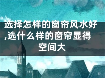 选择怎样的窗帘风水好,选什么样的窗帘显得空间大