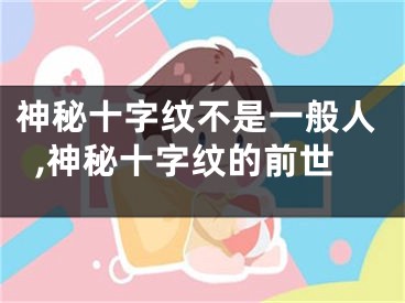 神秘十字纹不是一般人,神秘十字纹的前世