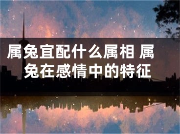属兔宜配什么属相 属兔在感情中的特征