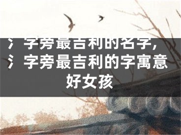 氵字旁最吉利的名字,氵字旁最吉利的字寓意好女孩