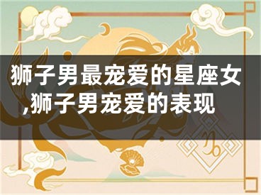 狮子男最宠爱的星座女,狮子男宠爱的表现