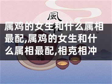 属鸡的女生和什么属相最配,属鸡的女生和什么属相最配,相克相冲