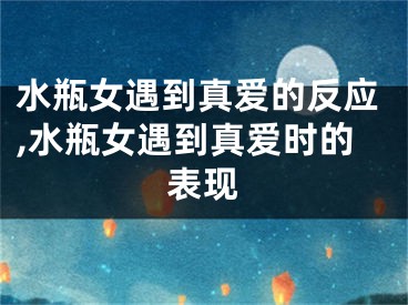 水瓶女遇到真爱的反应,水瓶女遇到真爱时的表现