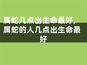 属蛇几点出生命最好,属蛇的人几点出生命最好